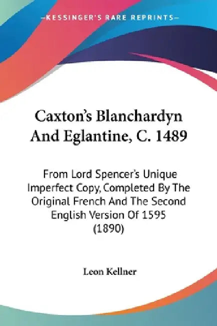 Caxton's Blanchardyn And Eglantine, C. 1489: From Lord Spencer's Unique Imperfect Copy, Completed By The Original French And The Second English Versio by Leon Kellner
