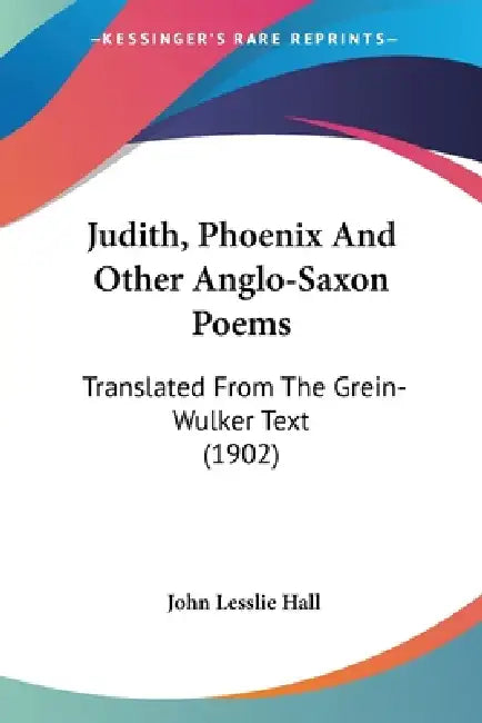 Judith, Phoenix And Other Anglo-Saxon Poems: Translated From The Grein-Wulker Text (1902) by John Lesslie Hall