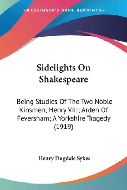 Sidelights On Shakespeare: Being Studies Of The Two Noble Kinsmen; Henry VIII; Arden Of Feversham; A Yorkshire Tragedy (1919) by Henry Dugdale Sykes