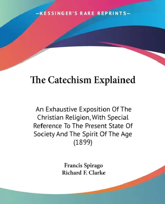 The Catechism Explained: An Exhaustive Exposition Of The Christian Religion, With Special Reference To The Present State Of Society And The Spi by Francis Spirago, Richard F. Clarke