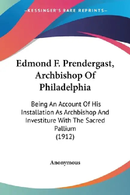 Edmond F. Prendergast, Archbishop Of Philadelphia: Being An Account Of His Installation As Archbishop And Investiture With The Sacred Pallium (1912) by Anonymous