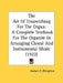 The Art Of Transcribing For The Organ: A Complete Textbook For The Organist In Arranging Choral And Instrumental Music (1922) by Herbert F. Ellingford
