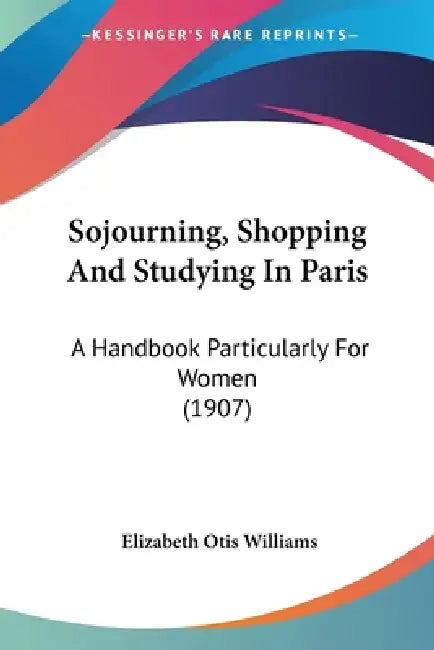 Sojourning, Shopping And Studying In Paris: A Handbook Particularly For Women (1907) by Elizabeth Otis Williams