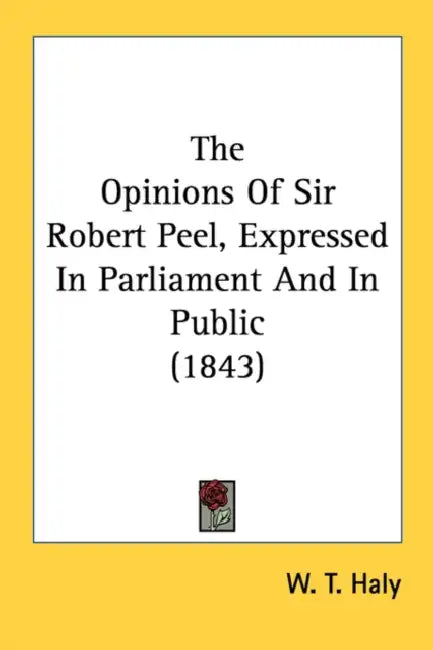 The Opinions Of Sir Robert Peel, Expressed In Parliament And In Public (1843) by W. T. Haly