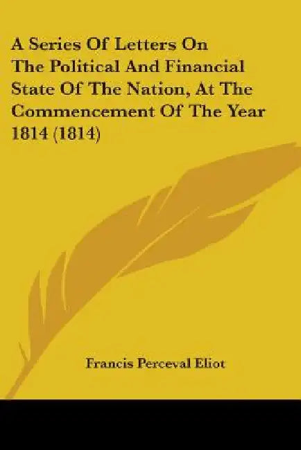 A Series Of Letters On The Political And Financial State Of The Nation, At The Commencement Of The Year 1814 (1814) by Francis Perceval Eliot