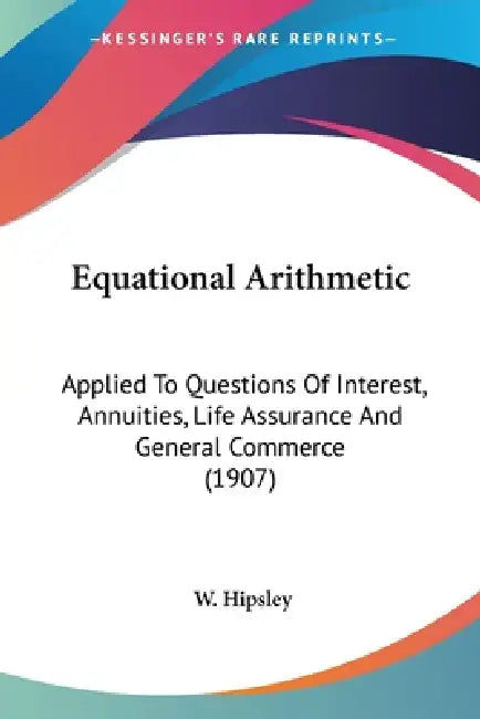 Equational Arithmetic: Applied To Questions Of Interest, Annuities, Life Assurance And General Commerce (1907) by W. Hipsley