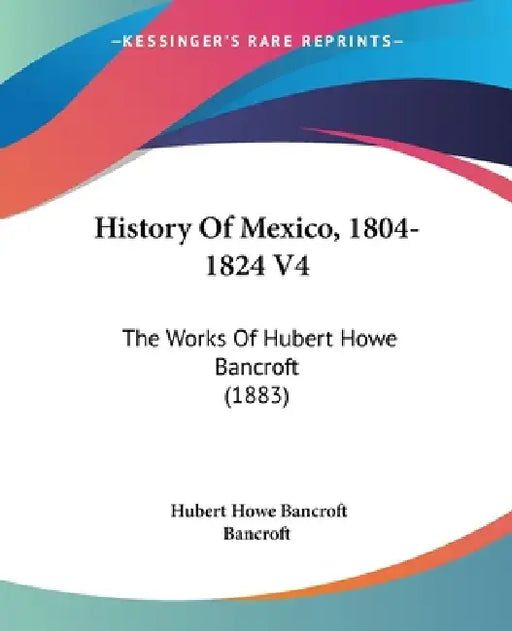 History Of Mexico, 1804-1824 V4: The Works Of Hubert Howe Bancroft (1883) by Hubert Howe Bancroft