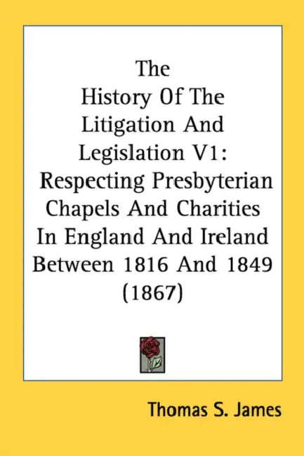 The History Of The Litigation And Legislation V1: Respecting Presbyterian Chapels And Charities In England And Ireland Between 1816 And 1849 (1867) by Thomas S. James