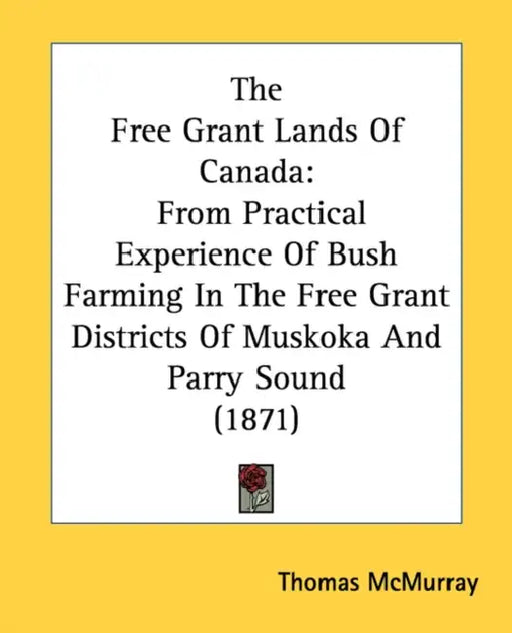 The Free Grant Lands Of Canada: From Practical Experience Of Bush Farming In The Free Grant Districts Of Muskoka And Parry Sound (1871) by Thomas McMurray