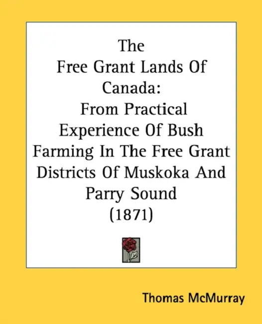 The Free Grant Lands Of Canada: From Practical Experience Of Bush Farming In The Free Grant Districts Of Muskoka And Parry Sound (1871) by Thomas McMurray