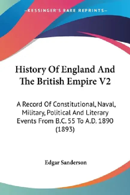 History Of England And The British Empire V2: A Record Of Constitutional, Naval, Military, Political And Literary Events From B.C. 55 To A.D. 1890 (18 by Edgar Sanderson