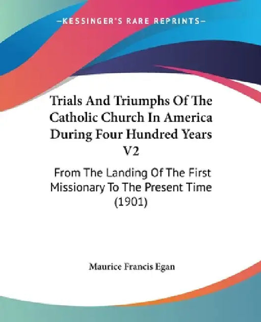 Trials And Triumphs Of The Catholic Church In America During Four Hundred Years V2: From The Landing Of The First Missionary To The Present Time (1901 by Maurice Francis Egan