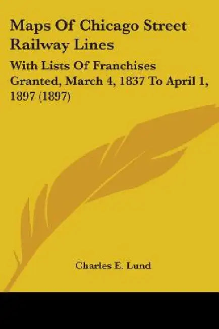 Maps Of Chicago Street Railway Lines: With Lists Of Franchises Granted, March 4, 1837 To April 1, 1897 (1897) by Charles E. Lund