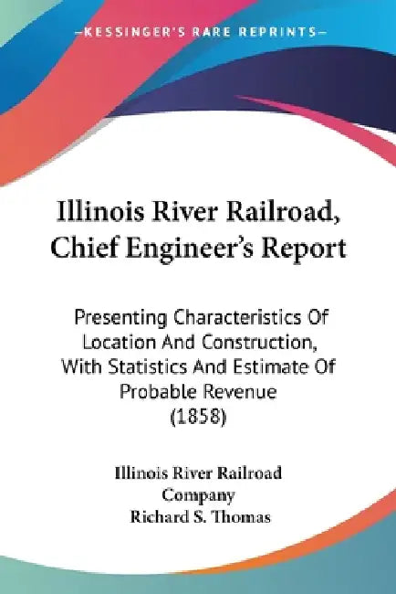 Illinois River Railroad, Chief Engineer's Report: Presenting Characteristics Of Location And Construction, With Statistics And Estimate Of Probable Re by Illinois River Railroad Company, Richard S. Thomas