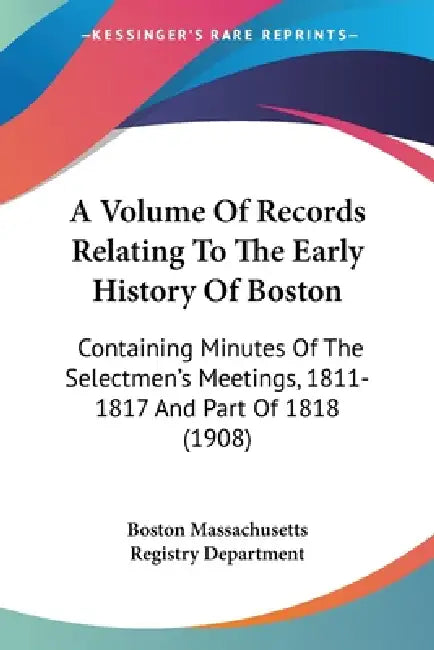 A Volume Of Records Relating To The Early History Of Boston: Containing Minutes Of The Selectmen's Meetings, 1811-1817 And Part Of 1818 (1908) by Boston Massachusetts Registry Department