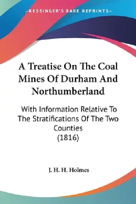 A Treatise On The Coal Mines Of Durham And Northumberland: With Information Relative To The Stratifications Of The Two Counties (1816) by J. H. H. Holmes