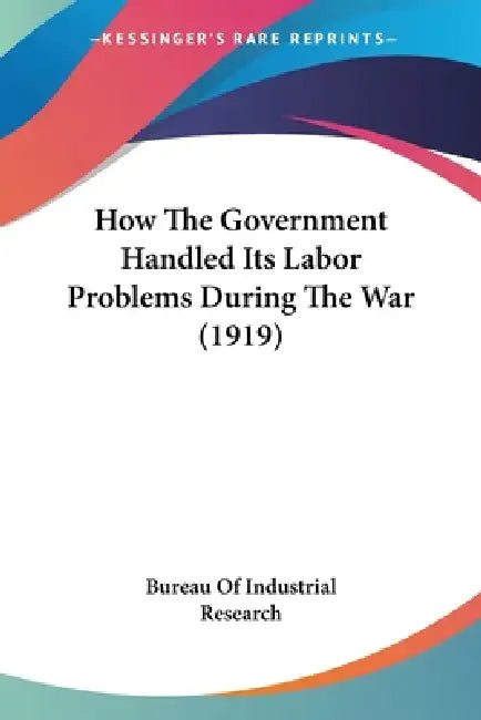 How The Government Handled Its Labor Problems During The War (1919) by Bureau of Industrial Research