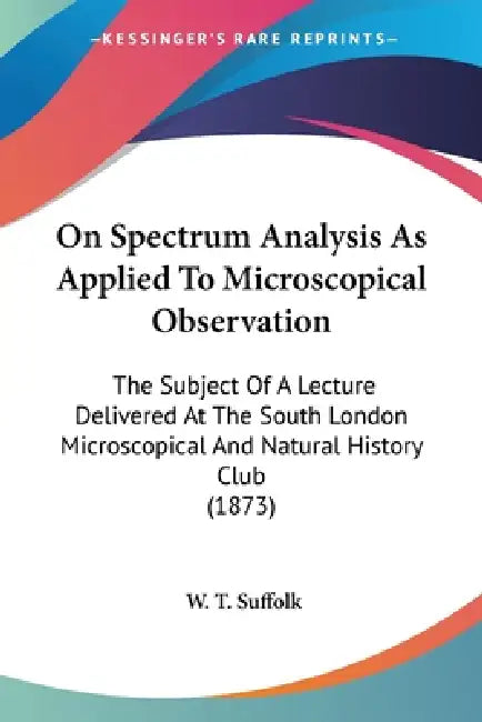On Spectrum Analysis As Applied To Microscopical Observation: The Subject Of A Lecture Delivered At The South London Microscopical And Natural History by W. T. Suffolk