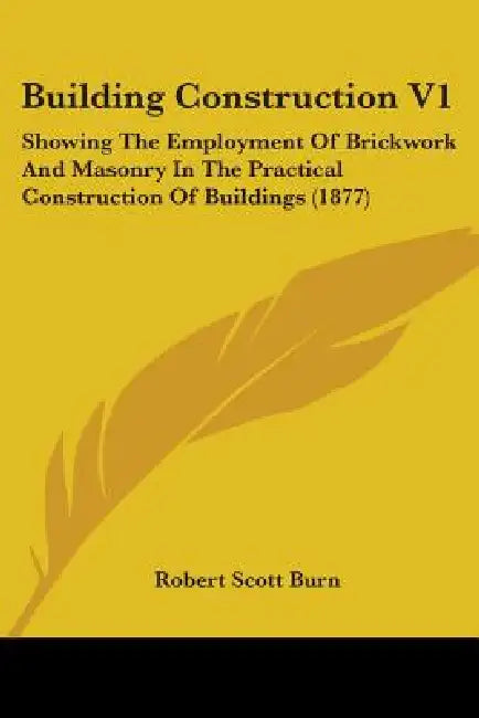 Building Construction V1: Showing The Employment Of Brickwork And Masonry In The Practical Construction Of Buildings (1877) by Robert Scott Burn