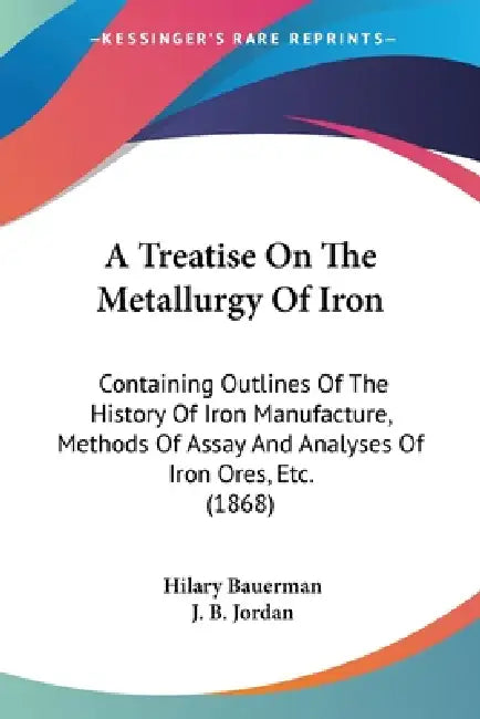 A Treatise On The Metallurgy Of Iron: Containing Outlines Of The History Of Iron Manufacture, Methods Of Assay And Analyses Of Iron Ores, Etc. (1868) by Hilary Bauerman, J. B. Jordan