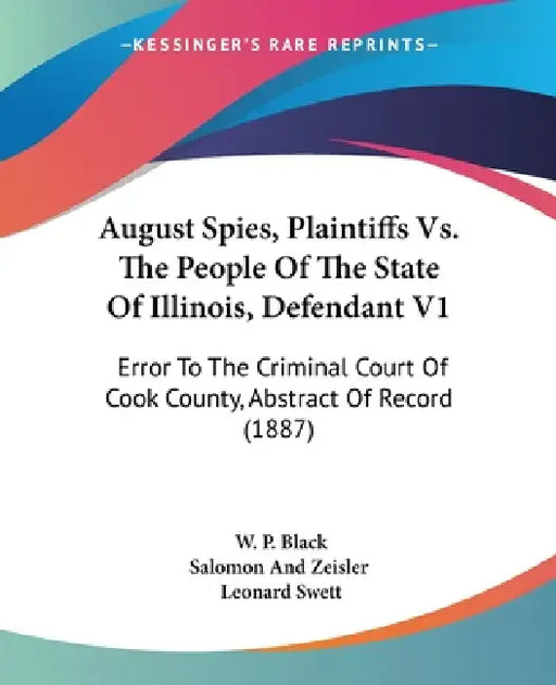 August Spies, Plaintiffs Vs. The People Of The State Of Illinois, Defendant V1: Error To The Criminal Court Of Cook County, Abstract Of Record (1887) by W. P. Black, Salomon and Zeisler, Leonard Swett
