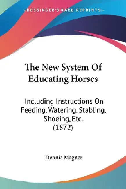 The New System Of Educating Horses: Including Instructions On Feeding, Watering, Stabling, Shoeing, Etc. (1872) by Dennis Magner