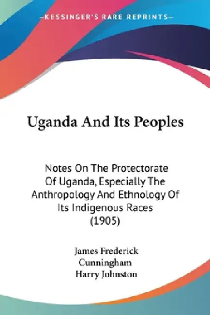 Uganda And Its Peoples: Notes On The Protectorate Of Uganda, Especially The Anthropology And Ethnology Of Its Indigenous Races (1905) by James Frederick Cunningham, Harry Johnston