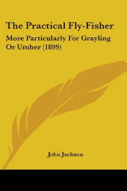 The Practical Fly-Fisher: More Particularly For Grayling Or Umber (1899) by John Jackson