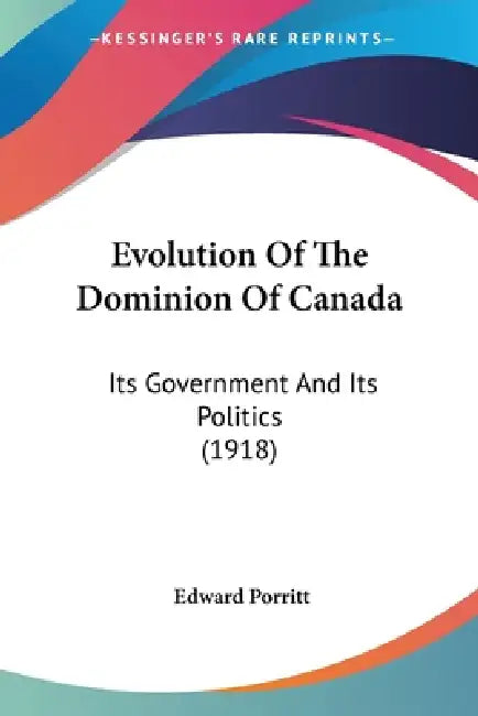 Evolution Of The Dominion Of Canada: Its Government And Its Politics (1918) by Edward Porritt