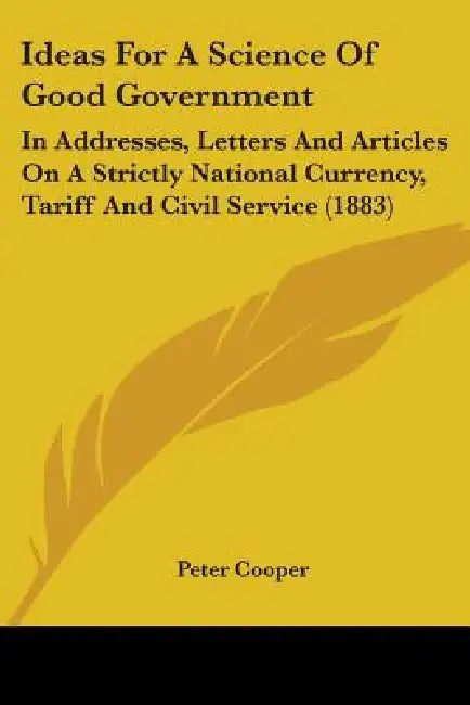 Ideas For A Science Of Good Government: In Addresses, Letters And Articles On A Strictly National Currency, Tariff And Civil Service (1883) by Peter Cooper