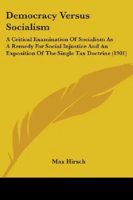 Democracy Versus Socialism: A Critical Examination Of Socialism As A Remedy For Social Injustice And An Exposition Of The Single Tax Doctrine (190 by Max Hirsch