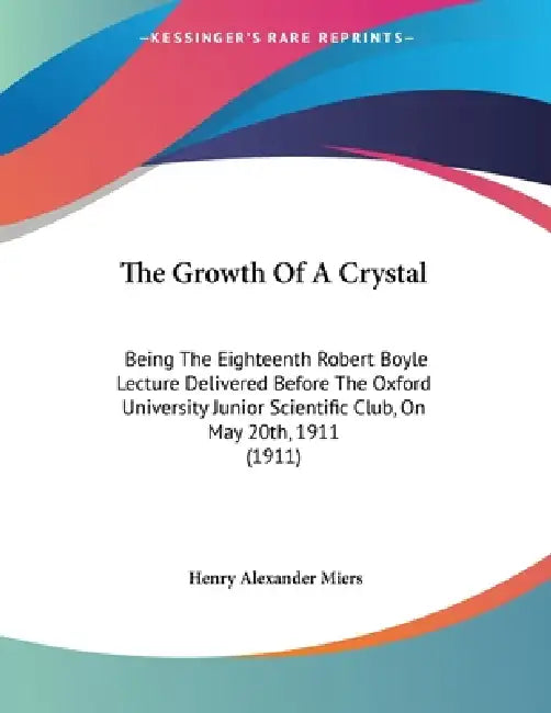 The Growth Of A Crystal: Being The Eighteenth Robert Boyle Lecture Delivered Before The Oxford University Junior Scientific Club, On May 20th, 1911 (1 by Henry Alexander Miers