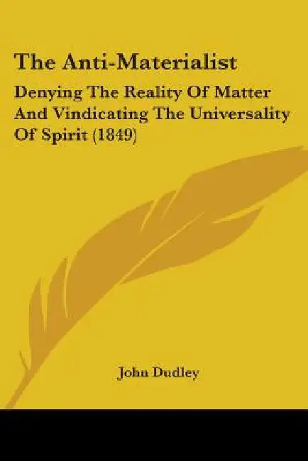 The Anti-Materialist: Denying The Reality Of Matter And Vindicating The Universality Of Spirit (1849) by John Dudley