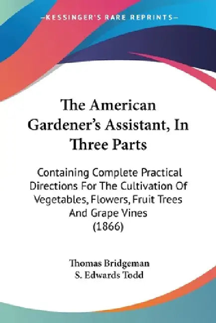 The American Gardener's Assistant, In Three Parts: Containing Complete Practical Directions For The Cultivation Of Vegetables, Flowers, Fruit Trees An by Thomas Bridgeman, S. Edwards Todd