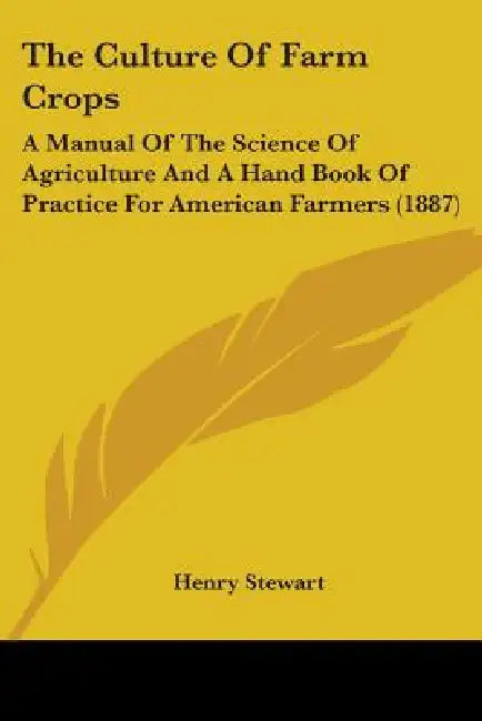 The Culture Of Farm Crops: A Manual Of The Science Of Agriculture And A Hand Book Of Practice For American Farmers (1887) by Henry Stewart