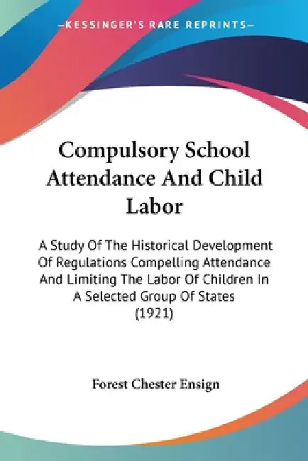 Compulsory School Attendance And Child Labor: A Study Of The Historical Development Of Regulations Compelling Attendance And Limiting The Labor Of Chi by Forest Chester Ensign
