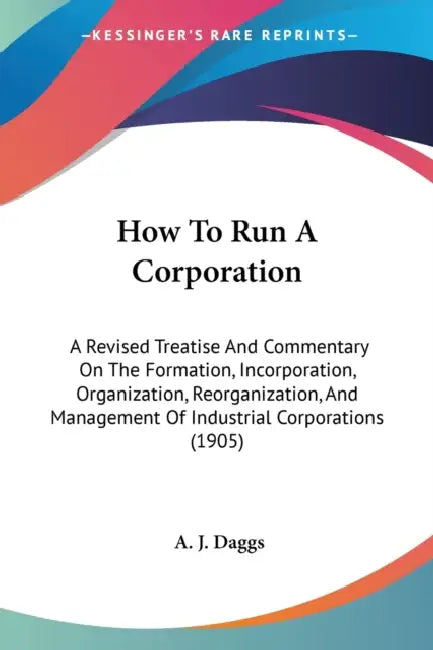 How To Run A Corporation: A Revised Treatise And Commentary On The Formation, Incorporation, Organization, Reorganization, And Management Of Ind by A. J. Daggs