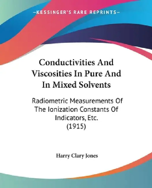 Conductivities And Viscosities In Pure And In Mixed Solvents: Radiometric Measurements Of The Ionization Constants Of Indicators, Etc. (1915) by Harry Clary Jones