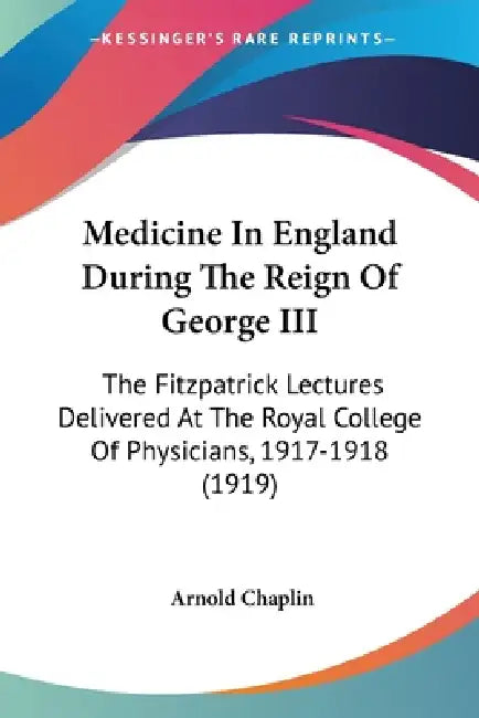 Medicine In England During The Reign Of George III: The Fitzpatrick Lectures Delivered At The Royal College Of Physicians, 1917-1918 (1919) by Arnold Chaplin