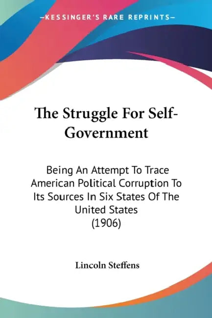 The Struggle For Self-Government: Being An Attempt To Trace American Political Corruption To Its Sources In Six States Of The United States (1906) by Lincoln Steffens