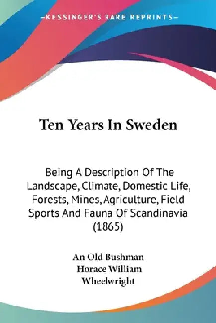 Ten Years In Sweden: Being A Description Of The Landscape, Climate, Domestic Life, Forests, Mines, Agriculture, Field Sports And Fauna Of S by An Old Bushman, Horace William Wheelwright