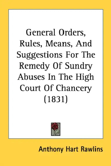 General Orders, Rules, Means, And Suggestions For The Remedy Of Sundry Abuses In The High Court Of Chancery (1831) by Anthony Hart Rawlins