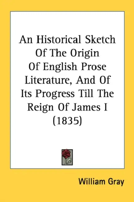 An Historical Sketch Of The Origin Of English Prose Literature, And Of Its Progress Till The Reign Of James I (1835) by William Gray