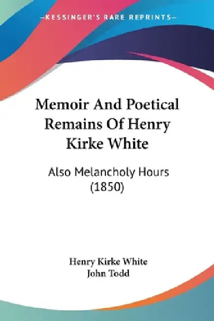 Memoir And Poetical Remains Of Henry Kirke White: Also Melancholy Hours (1850) by Henry Kirke White, John Todd