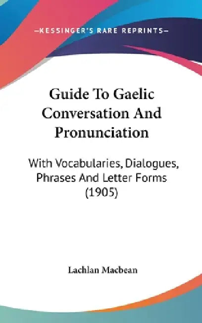 Guide To Gaelic Conversation And Pronunciation: With Vocabularies, Dialogues, Phrases And Letter Forms (1905) by Lachlan Macbean