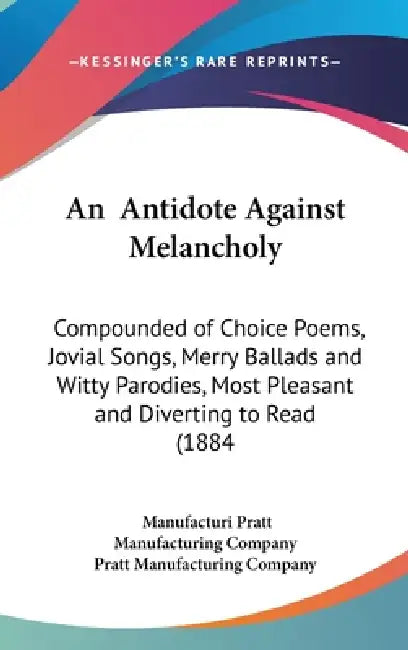 An Antidote Against Melancholy: Compounded of Choice Poems, Jovial Songs, Merry Ballads and Witty Parodies, Most Pleasant and Diverting to Read (1884 by Manufacturi Pratt Manufacturing Company, Pratt Manufacturing Company