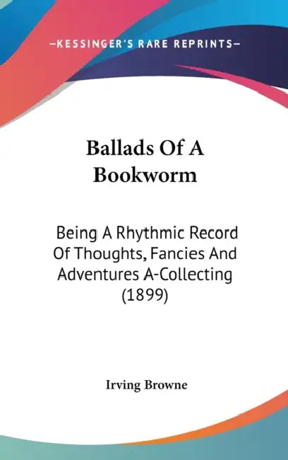 Ballads Of A Bookworm: Being A Rhythmic Record Of Thoughts, Fancies And Adventures A-Collecting (1899) by Irving Browne