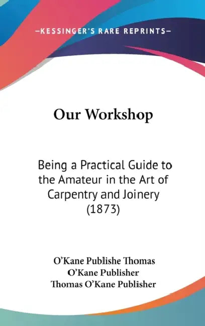 Our Workshop: Being a Practical Guide to the Amateur in the Art of Carpentry and Joinery (1873) by O'Kane Publishe Thomas O'Kane Publisher, Thomas O'Kane Publisher