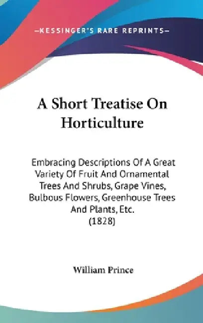 A Short Treatise On Horticulture: Embracing Descriptions Of A Great Variety Of Fruit And Ornamental Trees And Shrubs, Grape Vines, Bulbous Flowers, Gr by William Prince