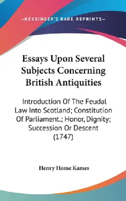 Essays Upon Several Subjects Concerning British Antiquities: Introduction Of The Feudal Law Into Scotland; Constitution Of Parliament.; Honor, Dignity by Henry Home Kames
